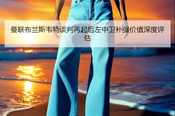 曼联布兰斯韦特谈判再起后左中卫补强价值深度评估（QYSports）